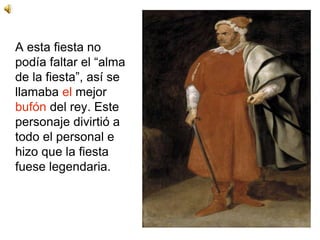 A esta fiesta no
podía faltar el “alma
de la fiesta”, así se
llamaba el mejor
bufón del rey. Este
personaje divirtió a
todo el personal e
hizo que la fiesta
fuese legendaria.
 