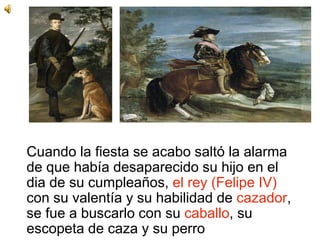 Cuando la fiesta se acabo saltó la alarma
de que había desaparecido su hijo en el
dia de su cumpleaños, el rey (Felipe IV)
con su valentía y su habilidad de cazador,
se fue a buscarlo con su caballo, su
escopeta de caza y su perro
 