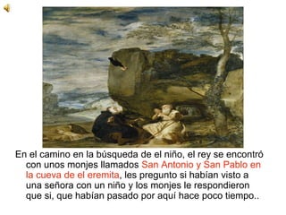 En el camino en la búsqueda de el niño, el rey se encontró
con unos monjes llamados San Antonio y San Pablo en
la cueva de el eremita, les pregunto si habían visto a
una señora con un niño y los monjes le respondieron
que si, que habían pasado por aquí hace poco tiempo..
 