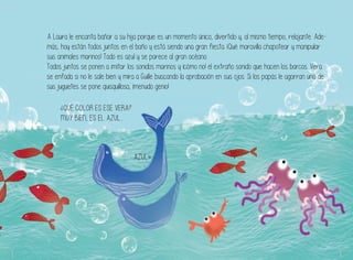A Laura le encanta bañar a su hija porque es un momento único, divertido y, al mismo tiempo, relajante. Ade-
más, hoy están todos juntos en el baño y está siendo una gran fiesta. ¡Qué maravilla chapotear y manipular
sus animales marinos! Todo es azul y se parece al gran océano.
Todos juntos se ponen a imitar los sonidos marinos y ¡cómo no! el extraño sonido que hacen los barcos. Vera
se enfada si no le sale bien y mira a Guille buscando la aprobación en sus ojos. Si los papás le agarran uno de
sus juguetes se pone quisquillosa, ¡menudo genio!
¿QUÉ COLOR ES ESE VERA?
MUY BIEN, ES EL AZUL...
AZUL»
 