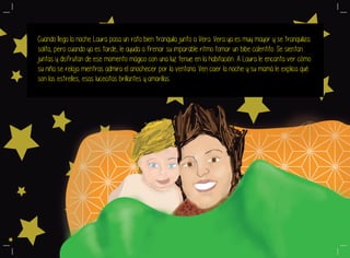 Cuando llega la noche Laura pasa un rato bien tranquila junto a Vera. Vera ya es muy mayor y se tranquiliza
solita, pero cuando ya es tarde, le ayuda a frenar su imparable ritmo tomar un bibe calentito. Se sientan
juntas y disfrutan de ese momento mágico con una luz tenue en la habitación. A Laura le encanta ver cómo
su niña se relaja mientras admira el anochecer por la ventana. Ven caer la noche y su mamá le explica qué
son las estrelles, esas lucecitas brillantes y amarillas.
 