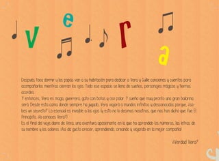 Después toca dormir y los papás van a su habitación para dedicar a Vera y Guille canciones y cuentos para
acompañarlos mientras cierran los ojos. Todo ese espacio se llena de sueños, personajes mágicos y tiernos
acordes.
Y entonces, Vera es maga, guerrera, gato con botas y oso polar. Y sueña que muy pronto una gran bailarina
será. Desde esta cama donde siempre ha jugado, Vera viajará a mundos infinitos y desconocidos porque, ¿sa-
bes un secreto? Lo esencial es invisible a los ojos (y esto no lo decimos nosotros, que nos han dicho que fue El
Principito, ¿lo conoces Vera?)
Es el final del viaje diario de Vera, una aventura apasionante en la que ha aprendido los números, las letras de
su nombre y los colores. ¡Así da gusto crecer, aprendiendo, creando y viajando en la mejor compañía!
¿Verdad Vera?
 