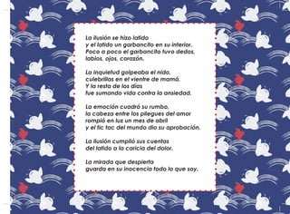 La ilusión se hizo latido
y el latido un garbancito en su interior.
Poco a poco el garbancito tuvo dedos,
labios, ojos, corazón.
La inquietud golpeaba el nido,
culebrillas en el vientre de mamá.
Y la resta de los días
fue sumando vida contra la ansiedad.
La emoción cuadró su rumbo,
la cabeza entre los pliegues del amor
rompió en luz un mes de abril
y el tic tac del mundo dio su aprobación.
La ilusión cumplió sus cuentas
del latido a la caricia del dolor.
La mirada que despierta
guarda en su inocencia todo lo que soy.
 