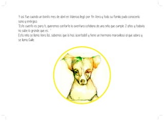 Y así fue cuando un bonito mes de abril en Valencia llegó por fin Vera y toda su familia pudo conocerla:
sana y enérgica.
‘Este cuento es para ti, queremos contarte la aventura cotidiana de una niña que cumple 2 años y todavía
no sabe lo grande que es... ’
Esta niña se llama Vera (¡sí, sabemos que lo has acertado!) y tiene un hermano maravilloso al que adora y
se llama Guille.
 