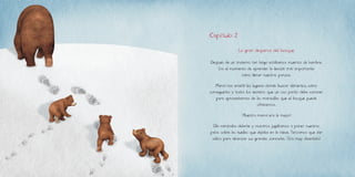 Después de un invierno tan largo estábamos muertos de hambre.
Era el momento de aprender la lección más importante:
cómo llenar nuestras panzas.
Mamá nos enseñó los lugares donde buscar alimentos, cómo
conseguirlos y todos los secretos que un oso pardo debe conocer
para aprovecharnos de las maravillas que el bosque puede
ofrecernos.
¡Nuestra mamá era la mejor!
Ella caminaba delante y nosotros jugábamos a poner nuestras
patas sobre las huellas que dejaba en la nieve. Teníamos que dar
saltos para alcanzar sus grandes zancadas. ¡Era muy divertido!
Capítulo 2
La gran despensa del bosque
 