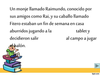 Un monje llamadoRaimundo,conocido por
sus amigos como Rai,y su caballollamado
Fiteroestabanun fin de semanaen casa
aburridos jugando a la tablet y
decidieronsalir al campoa jugar
al balón.