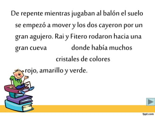 De repentemientras jugabanal balónel suelo
se empezóa movery los dos cayeron por un
gran agujero. Rai y Fitero rodaronhaciauna
gran cueva dondehabíamuchos
cristalesde colores
rojo, amarilloy verde.
 