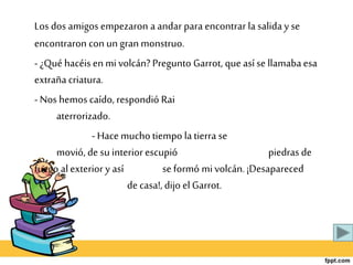 Los dos amigos empezaron aandar para encontrar la saliday se
encontraron con un gran monstruo.
- ¿Qué hacéis en mi volcán? Pregunto Garrot, que asíse llamabaesa
extrañacriatura.
- Nos hemos caído, respondió Rai
aterrorizado.
- Hace muchotiempo latierra se
movió, de su interior escupió piedras de
fuego alexterior y así se formó mi volcán. ¡Desapareced
de casa!,dijo el Garrot.
 