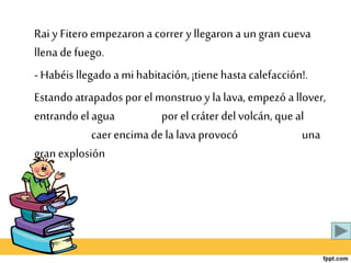 Rai y Fitero empezaron a correr y llegaron a ungran cueva
llena de fuego.
- Habéis llegado a mi habitación, ¡tienehasta calefacción!.
Estando atrapados por el monstruo y la lava, empezó a llover,
entrando el agua por elcráter delvolcán, que al
caer encima de la lava provocó una
gran explosión
 