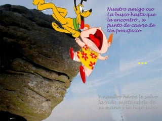 Nuestro amigo oso
La busco hasta que
la encontró , a
punto de caerse de
Un precipicio
Y nuestro héroe le salvo
la vida sujetándole de
su mano y la hizo subir
…