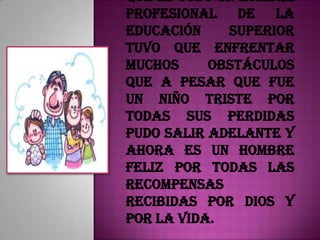 que es todo un hombre
profesional de la
educación    superior
tuvo que enfrentar
muchos     obstáculos
que a pesar que fue
un niño triste por
todas sus perdidas
pudo salir adelante y
ahora es un hombre
feliz por todas las
recompensas
recibidas por Dios y
por la vida.
 