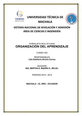 UNIVERSIDAD TÉCNICA DE
MACHALA
SISTEMA NACIONAL DE NIVELACIÓN Y ADMISIÓN
ÁREA DE CIENCIAS E INGENIERÍA

Análisis de la obra y el cuento

ORGANIZACIÓN DEL APRENDIZAJE
CURSO V02
RESPONSABLES
Lilia Estefanía Alvario Correa

DOCENTE
ING. BERTHA E. MAZÓN O., MG.SC.

PERIODO 2013 - 2014

MACHALA – EL ORO – ECUADOR

 