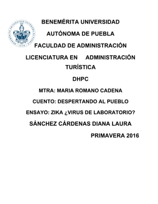 BENEMÉRITA UNIVERSIDAD
AUTÓNOMA DE PUEBLA
FACULDAD DE ADMINISTRACIÓN
LICENCIATURA EN ADMINISTRACIÓN
TURÍSTICA
DHPC
MTRA: MARIA ROMANO CADENA
CUENTO: DESPERTANDO AL PUEBLO
ENSAYO: ZIKA ¿VIRUS DE LABORATORIO?
SÁNCHEZ CÁRDENAS DIANA LAURA
PRIMAVERA 2016
 