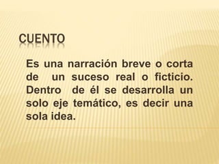 CUENTO
Es una narración breve o corta
de un suceso real o ficticio.
Dentro de él se desarrolla un
solo eje temático, es decir una
sola idea.
 