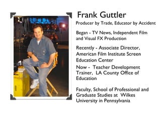 Frank Guttler Producer by Trade, Educator by Accident Began - TV News, Independent Film and Visual FX Production Recently - Associate Director,  American Film Institute Screen Education Center Now -  Teacher Development Trainer,  LA County Office of Education Faculty, School of Professional and Graduate Studies at  Wilkes University in Pennsylvania 