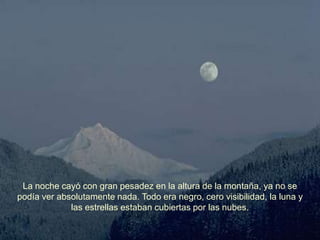 La noche cayó con gran pesadez en la altura de la montaña, ya no se
podía ver absolutamente nada. Todo era negro, cero visibilidad, la luna y
             las estrellas estaban cubiertas por las nubes.
 