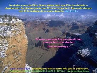 No dudes nunca de Dios. Nunca debes decir que El te ha olvidado o
abandonado. No pienses jamás que El no se ocupa de ti. Recuerda siempre
          que El te sostiene de su mano derecha – Is. 41:13 –




                              Si este mensaje fue una bendición,
                                    compartelo con alguien.
                                          Dios te bendiga...




    Autor: Daniel Sapia – Enviado por E-mail a nuestra Web para su publicación.
   Publicado en la WEB DE LA IGLESIA DE CRISTO EN SEVILLA – http://www.idcsevilla.org
 