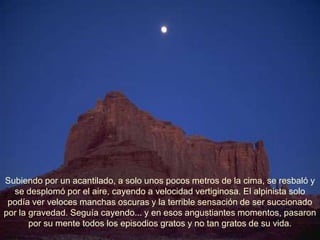 Subiendo por un acantilado, a solo unos pocos metros de la cima, se resbaló y
  se desplomó por el aire, cayendo a velocidad vertiginosa. El alpinista solo
 podía ver veloces manchas oscuras y la terrible sensación de ser succionado
por la gravedad. Seguía cayendo... y en esos angustiantes momentos, pasaron
       por su mente todos los episodios gratos y no tan gratos de su vida.
 
