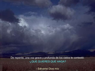 De repente, una voz grave y profunda de los cielos le contestó:
               -¿QUE QUIERES QUE HAGA?

                     - Sálvame Dios mío
 