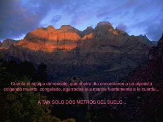 Cuenta el equipo de rescate, que al otro día encontraron a un alpinista
colgando muerto, congelado, agarradas sus manos fuertemente a la cuerda...

                A TAN SOLO DOS METROS DEL SUELO...
 