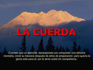 LA CUERDA
   Cuentan que un alpinista, desesperado por conquistar una altísima
montaña, inició su travesía después de años de preparación, pero quería la
          gloria solo para él, por lo tanto subió sin compañeros.
 