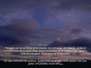 En ese momento de quietud, suspendido en el aire, no le quedó más que gritar: AYÚDAME DIOS MIO¡¡¡ Pensaba en la cercanía de la muerte, sin embargo, de repente, sintió el fortísimo tirón de la larga soga que lo amarraba de la cintura a los clavos y estacas clavados  en la roca de la montaña. 