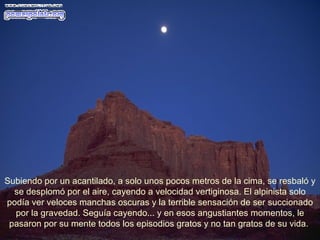 Subiendo por un acantilado, a solo unos pocos metros de la cima, se resbaló y se desplomó por el aire, cayendo a velocidad vertiginosa. El alpinista solo podía ver veloces manchas oscuras y la terrible sensación de ser succionado por la gravedad. Seguía cayendo... y en esos angustiantes momentos, le pasaron por su mente todos los episodios gratos y no tan gratos de su vida.  