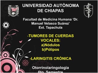 UNIVERSIDAD AUTÒNOMA
      DE CHIAPAS
Facultad de Medicina Humana ‘Dr.
     Manuel Velasco Suárez’
         Ext. Tapachula

  -TUMORES DE CUERDAS
       VOCALES:
        a)Nódulos
        b)Pólipos

   -LARINGITIS CRÓNICA

     Otorrinolaringologìa
 