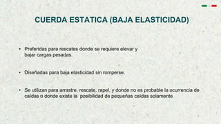 CUERDA ESTATICA (BAJA ELASTICIDAD)
• Preferidas para rescates donde se requiere elevar y
bajar cargas pesadas.
• Diseñadas para baja elasticidad sin romperse.
• Se utilizan para arrastre, rescate, rapel, y donde no es probable la ocurrencia de
caídas o donde existe la posibilidad de pequeñas caídas solamente
 