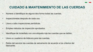 CUIDADO & MANTENIMIENTO DE LAS CUERDAS
• Numere o identifique de alguna otra forma todas las cuerdas.
• Inspecciónelas después de cada uso.
• Lleve a cabo inspecciones periódicas.
• Emplee métodos de inspección aprobados.
• Identifique de inmediato con una etiqueta roja las cuerdas que se dañen.
• Lleve un cuaderno de bitácora para las cuerdas.
• Retire del servicio las cuerdas de salvamento de acuerdo a los criterios del
fabricante.
 