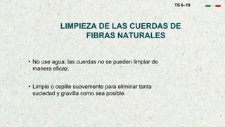 LIMPIEZA DE LAS CUERDAS DE
FIBRAS NATURALES
• No use agua; las cuerdas no se pueden limpiar de
manera eficaz.
• Limpie o cepille suavemente para eliminar tanta
suciedad y gravilla como sea posible.
TS 6–19
 