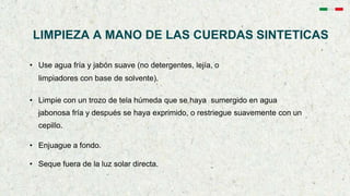 LIMPIEZA A MANO DE LAS CUERDAS SINTETICAS
• Use agua fría y jabón suave (no detergentes, lejía, o
limpiadores con base de solvente).
• Limpie con un trozo de tela húmeda que se haya sumergido en agua
jabonosa fría y después se haya exprimido, o restriegue suavemente con un
cepillo.
• Enjuague a fondo.
• Seque fuera de la luz solar directa.
 