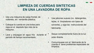 LIMPIEZA DE CUERDAS SINTETICAS
EN UNA LAVADORA DE ROPA
• Use una máquina de carga frontal, de
voltereta, sin ventanilla plástica.
• Coloque la cuerda en una bolsa para
ropa en el depósito tipo nido de la
máquina .
• Lave y enjuague en agua fría durante el
periodo de tiempo recomendado.
• Use jabones suaves (no detergentes,
lejías, ni limpiadores con base de
solvente), y siga las instrucciones del
fabricante.
• Seque completamente fuera de la luz
solar directa.
• Comuníquese con el fabricante de la
cuerda si tiene problemas especiales de
limpieza.
 