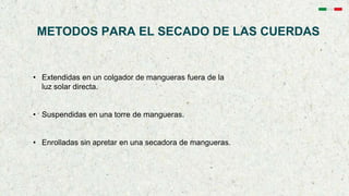 METODOS PARA EL SECADO DE LAS CUERDAS
• Extendidas en un colgador de mangueras fuera de la
luz solar directa.
• Suspendidas en una torre de mangueras.
• Enrolladas sin apretar en una secadora de mangueras.
 