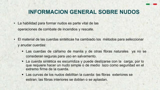 INFORMACION GENERAL SOBRE NUDOS
• La habilidad para formar nudos es parte vital de las
operaciones de combate de incendios y rescate.
• El material de las cuerdas sintéticas ha cambiado los métodos para seleccionar
y anudar cuerdas:
 Las cuerdas de cáñamo de manila y de otras fibras naturales ya no se
consideran seguras para uso en salvamento.
 La cuerda sintética es escurridiza y puede deslizarse con la carga, por lo
que requiere hacer un nudo simple o de medio lazo como seguridad en el
extremo firme de la cuerda.
 Las curvas de los nudos debilitan la cuerda: las fibras exteriores se
estiran; las fibras interiores se doblan o se aplastan.
 