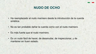 NUDO DE OCHO
• Ha reemplazado al nudo marinero desde la introducción de la cuerda
sintética
• No es tan probable dañar la cuerda como con el nudo marinero
• Es más fuerte que el nudo marinero.
• Es un nudo fácil de hacer, de desanudar, de inspeccionar, y de
mantener en buen estado.
 