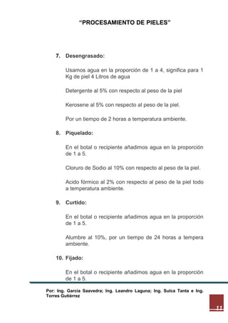 “PROCESAMIENTO DE PIELES”

7. Desengrasado:
Usamos agua en la proporción de 1 a 4, significa para 1
Kg de piel 4 Litros de agua
Detergente al 5% con respecto al peso de la piel
Kerosene al 5% con respecto al peso de la piel.
Por un tiempo de 2 horas a temperatura ambiente.
8. Piquelado:
En el botal o recipiente añadimos agua en la proporción
de 1 a 5.
Cloruro de Sodio al 10% con respecto al peso de la piel.
Acido fórmico al 2% con respecto al peso de la piel todo
a temperatura ambiente.
9. Curtido:
En el botal o recipiente añadimos agua en la proporción
de 1 a 5.
Alumbre al 10%, por un tiempo de 24 horas a tempera
ambiente.
10. Fijado:
En el botal o recipiente añadimos agua en la proporción
de 1 a 5.
Por: Ing. García Saavedra; Ing. Leandro Laguna; Ing. Sulca Tanta e Ing.
Torres Gutiérrez

11

 