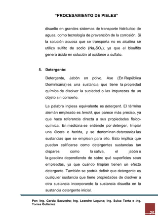 “PROCESAMIENTO DE PIELES”
disuelto en grandes sistemas de transporte hidráulico de
aguas, como tecnología de prevención de la corrosión. Si
la solución acuosa que se transporta no es alcalina se
utiliza sulfito de sodio (Na2SO3), ya que el bisulfito
genera ácido en solución al oxidarse a sulfato.

5. Detergente:
Detergente,

Jabón

en

polvo,

Ase

(En República

Dominicana) es una sustancia que tiene la propiedad
química de disolver la suciedad o las impurezas de un
objeto sin corroerlo.
La palabra inglesa equivalente es detergent. El término
alemán empleado es tensid, que parece más preciso, ya
que hace referencia directa a sus propiedades físicoquímica. En medicina se entiende por deterger, limpiar
una úlcera o herida, y se denominan detersorios las
sustancias que se emplean para ello. Esto implica que
puedan calificarse como detergentes sustancias tan
dispares

como

la saliva,

el

jabón o

la gasolina dependiendo de sobre qué superficies sean
empleadas, ya que cuando limpian tienen un efecto
detergente. También se podría definir que detergente es
cualquier sustancia que tiene propiedades de disolver a
otra sustancia incorporando la sustancia disuelta en la
sustancia detergente inicial.
Por: Ing. García Saavedra; Ing. Leandro Laguna; Ing. Sulca Tanta e Ing.
Torres Gutiérrez

25

 