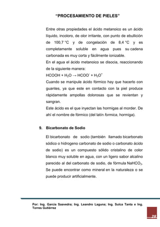 “PROCESAMIENTO DE PIELES”
Entre otras propiedades el ácido metanoico es un ácido
líquido, incoloro, de olor irritante, con punto de ebullición
de

100,7 °C

completamente

y de

congelación

soluble

en

agua

de

8,4 °C

pues

y es

su cadena

carbonada es muy corta y fácilmente ionizable.
En el agua el ácido metanoico se disocia, reaccionando
de la siguiente manera:
-

HCOOH + H2O → HCOO + H3O

+

Cuando se manipule ácido fórmico hay que hacerlo con
guantes, ya que este en contacto con la piel produce
rápidamente ampollas dolorosas que se revientan y
sangran.
Este ácido es el que inyectan las hormigas al morder. De
ahí el nombre de fórmico (del latín formica, hormiga).

9. Bicarbonato de Sodio
El bicarbonato de sodio (también llamado bicarbonato
sódico o hidrogeno carbonato de sodio o carbonato ácido
de sodio) es un compuesto sólido cristalino de color
blanco muy soluble en agua, con un ligero sabor alcalino
parecido al del carbonato de sodio, de fórmula NaHCO3.
Se puede encontrar como mineral en la naturaleza o se
puede producir artificialmente.

Por: Ing. García Saavedra; Ing. Leandro Laguna; Ing. Sulca Tanta e Ing.
Torres Gutiérrez

28

 