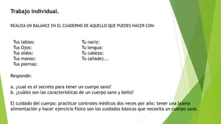 Trabajo individual.
REALIZA UN BALANCE EN EL CUADERNO DE AQUELLO QUE PUEDES HACER CON:
Responde:
a. ¿cual es el secreto para tener un cuerpo sano?
b. ¿cuáles son las características de un cuerpo sano y bello?
El cuidado del cuerpo: practicar controles médicos dos veces por año; tener una buena
alimentación y hacer ejercicio físico son los cuidados básicos que necesita un cuerpo sano.
Tus labios:
Tus Ojos:
Tus oidos:
Tus manos:
Tus piernas:
Tu nariz:
Tu lengua:
Tu cabeza:
Tu (añade)...
 