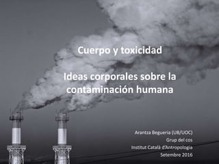 Cuerpo y toxicidad
Ideas corporales sobre la
contaminación humana
Arantza Begueria (UB/UOC)
Grup del cos
Institut Català d’Antropologia
Setembre 2016
 