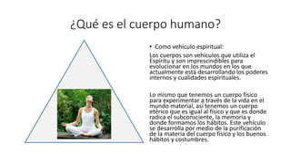 ¿Qué es el cuerpo humano?
• Como vehículo espiritual:
Los cuerpos son vehículos que utiliza el
Espíritu y son imprescindibles para
evolucionar en los mundos en los que
actualmente está desarrollando los poderes
internos y cualidades espirituales.
Lo mismo que tenemos un cuerpo físico
para experimentar a través de la vida en el
mundo material, así tenemos un cuerpo
etérico que es igual al físico y que es donde
radica el subconsciente, la memoria y
donde formamos los hábitos. Este vehículo
se desarrolla por medio de la purificación
de la materia del cuerpo físico y los buenos
hábitos y costumbres.
 
