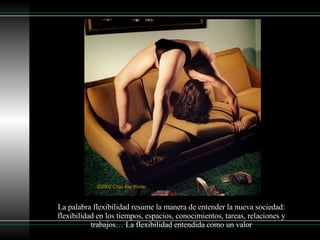 La palabra flexibilidad resume la manera de entender la nueva sociedad: flexibilidad en los tiempos, espacios, conocimientos, tareas, relaciones y trabajos… La flexibilidad entendida como un valor 