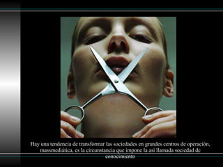 Hay una tendencia de transformar las sociedades en grandes centros de operación, massmediática, es la circunstancia que impone la así llamada sociedad de conocimiento 