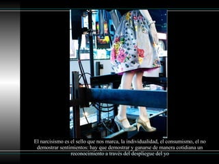 El narcisismo es el sello que nos marca, la individualidad, el consumismo, el no demostrar sentimientos: hay que demostrar y ganarse de manera cotidiana un reconocimiento a través del despliegue del yo 
