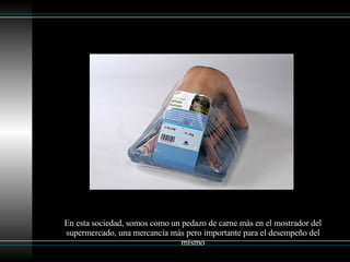 En esta sociedad, somos como un pedazo de carne más en el mostrador del supermercado, una mercancía más pero importante para el desempeño del mismo 