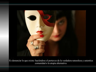 Es denunciar lo que existe: haciéndose el portavoz de la verdadera naturaleza y autentica comunidad o la utopia alternativa   