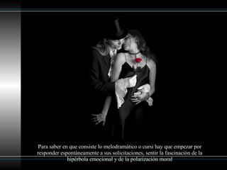 Para saber en que consiste lo melodramático o cursi hay que empezar por responder espontáneamente a sus solicitaciones, sentir la fascinación de la hipérbola emocional y de la polarización moral 