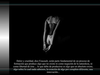 Dolor y crueldad, dice Foucault, serán parte fundamental de un proceso de formación que produce algo que no existe ni como negación de la naturaleza, ni como libertad de ésta ... lo que debe de producirse es algo que en absoluto existe, algo sobre lo cual nada sabemos, la creación de algo por completo diferente, una innovación... 