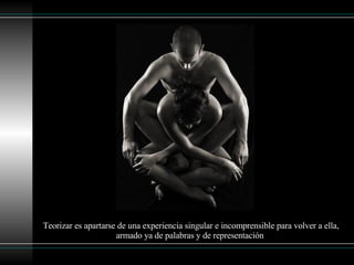 Teorizar es apartarse de una experiencia singular e incomprensible para volver a ella, armado ya de palabras y de representación   